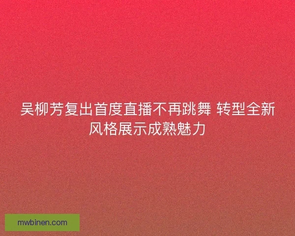 吴柳芳复出首度直播不再跳舞 转型全新风格展示成熟魅力