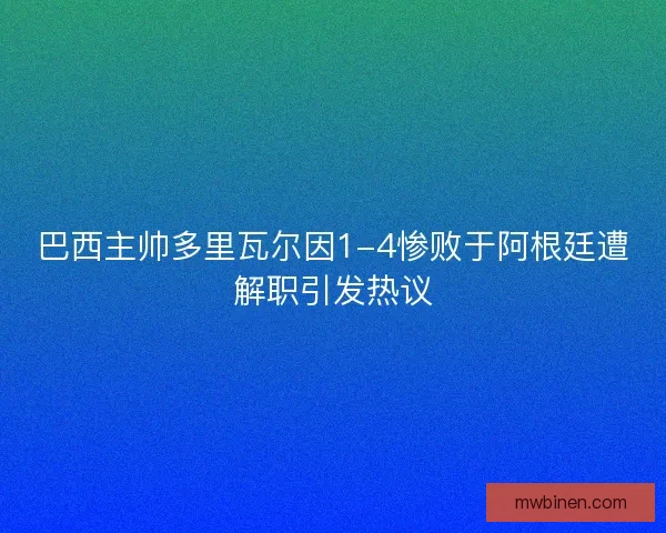巴西主帅多里瓦尔因1-4惨败于阿根廷遭解职引发热议