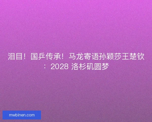 泪目！国乒传承！马龙寄语孙颖莎王楚钦：2028 洛杉矶圆梦