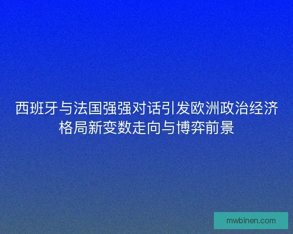 西班牙与法国强强对话引发欧洲政治经济格局新变数走向与博弈前景