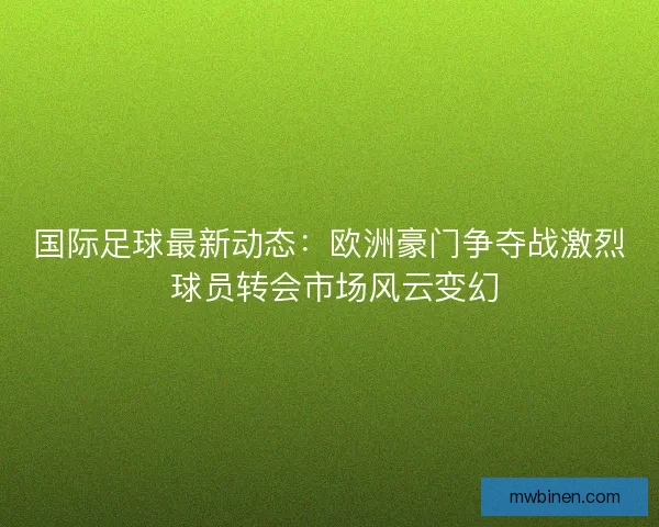 国际足球最新动态：欧洲豪门争夺战激烈 球员转会市场风云变幻