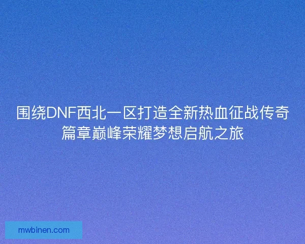 围绕DNF西北一区打造全新热血征战传奇篇章巅峰荣耀梦想启航之旅