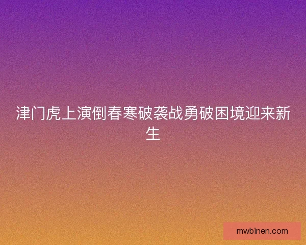 津门虎上演倒春寒破袭战勇破困境迎来新生 津门虎上演倒春寒破袭战勇破困境迎来新生