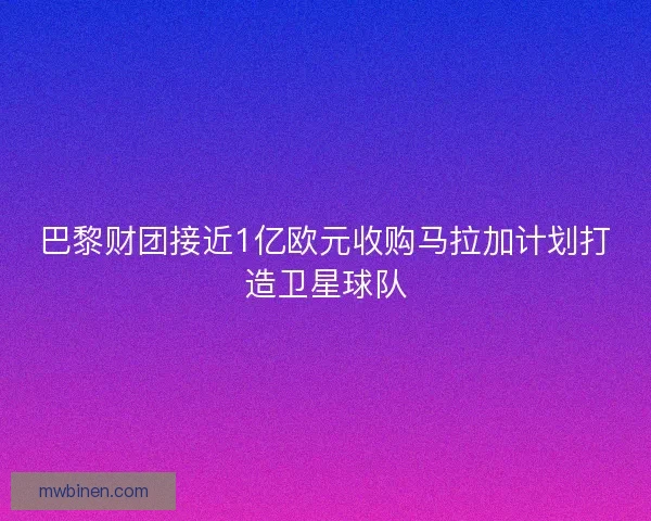 巴黎财团接近1亿欧元收购马拉加计划打造卫星球队
