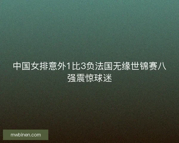 中国女排意外1比3负法国无缘世锦赛八强震惊球迷