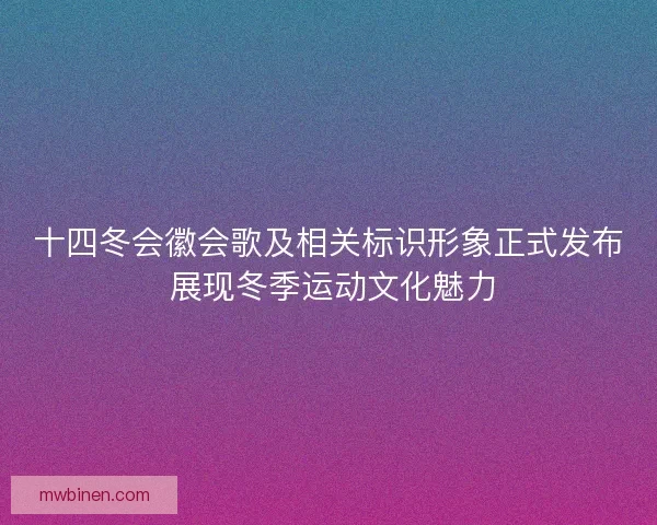 十四冬会徽会歌及相关标识形象正式发布 展现冬季运动文化魅力