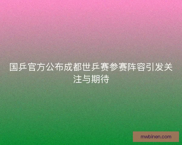 国乒官方公布成都世乒赛参赛阵容引发关注与期待
