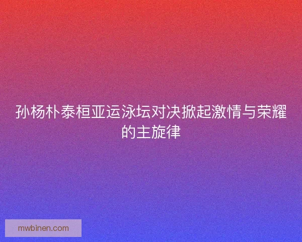 孙杨朴泰桓亚运泳坛对决掀起激情与荣耀的主旋律