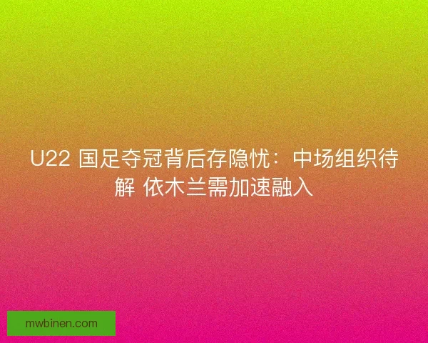 U22 国足夺冠背后存隐忧：中场组织待解 依木兰需加速融入