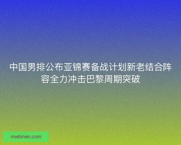 中国男排公布亚锦赛备战计划新老结合阵容全力冲击巴黎周期突破 中国男排公布亚锦赛备战计划新老结合阵容全力冲击巴黎周期突破