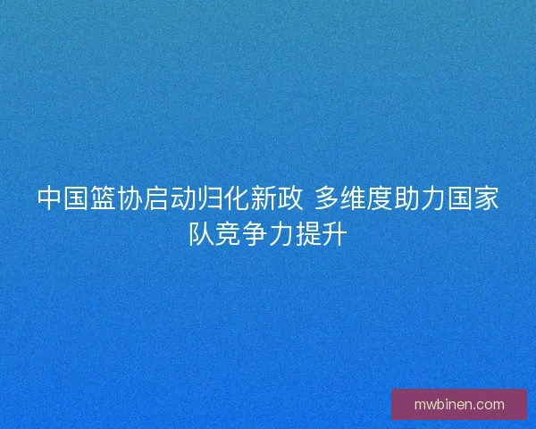 中国篮协启动归化新政 多维度助力国家队竞争力提升