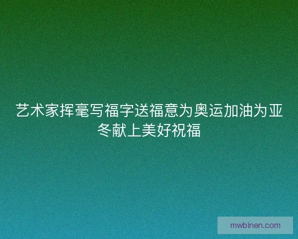 艺术家挥毫写福字送福意为奥运加油为亚冬献上美好祝福 艺术家挥毫写福字送福意为奥运加油为亚冬献上美好祝福