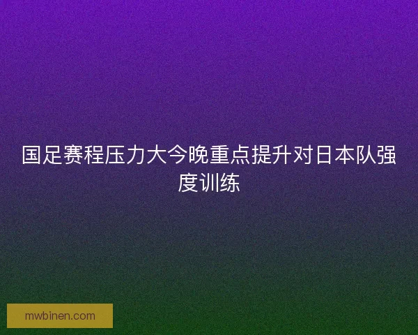 国足赛程压力大今晚重点提升对日本队强度训练 国足赛程压力大今晚重点提升对日本队强度训练