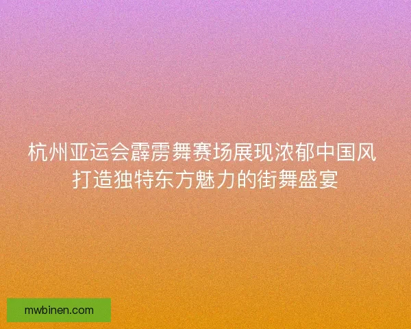 杭州亚运会霹雳舞赛场展现浓郁中国风 打造独特东方魅力的街舞盛宴