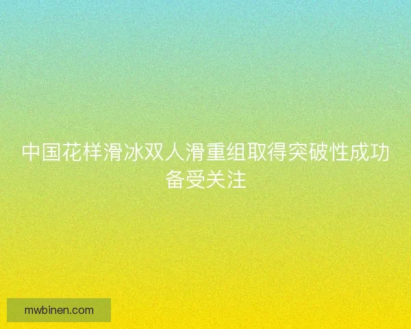 中国花样滑冰双人滑重组取得突破性成功备受关注