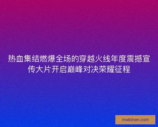 热血集结燃爆全场的穿越火线年度震撼宣传大片开启巅峰对决荣耀征程
