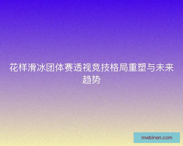 花样滑冰团体赛透视竞技格局重塑与未来趋势