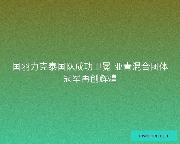 国羽力克泰国队成功卫冕 亚青混合团体冠军再创辉煌